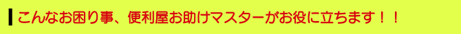 こんなお困り事、便利屋お助けマスターがお役に立ちます!! こんなお困り事、便利屋お助けマスターがお役に立ちます!!
