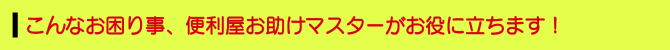 こんなお困り事、便利屋お助けマスターがお役に立ちます! こんなお困り事、便利屋お助けマスターがお役に立ちます!